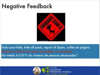 Negative Feedback

Inclui post hide, hide all posts, report of Spam, unlike da página
Penaliza o Reach dos posts da página no newsfeed
Em média é 0.01% do número de pessoas alcançadas*

 