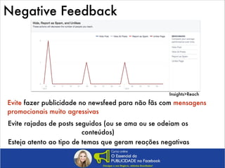 Negative Feedback

Insights>Reach

Evite fazer publicidade no newsfeed para não fãs com mensagens
promocionais muito agressivas
Evite rajadas de posts seguidos (ou se ama ou se odeiam os
conteúdos)
Esteja atento ao tipo de temas que geram reações negativas

 
