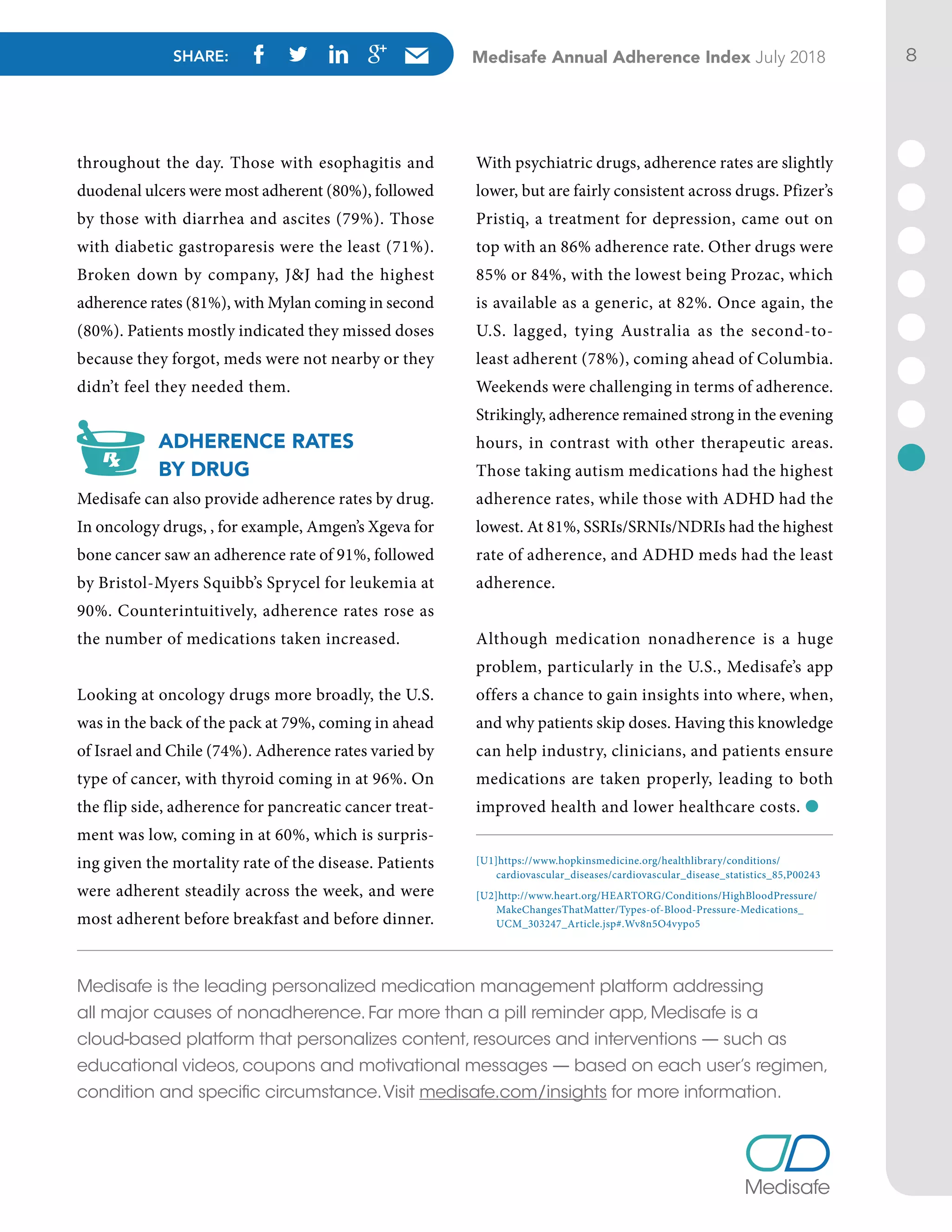 SHARE: Medisafe Annual Adherence Index July 2018 8
throughout the day. Those with esophagitis and
duodenal ulcers were most adherent (80%), followed
by those with diarrhea and ascites (79%). Those
with diabetic gastroparesis were the least (71%).
Broken down by company, J&J had the highest
adherence rates (81%), with Mylan coming in second
(80%). Patients mostly indicated they missed doses
because they forgot, meds were not nearby or they
didn’t feel they needed them.
ADHERENCE RATES
BY DRUG
Medisafe can also provide adherence rates by drug.
In oncology drugs, , for example, Amgen’s Xgeva for
bone cancer saw an adherence rate of 91%, followed
by Bristol-Myers Squibb’s Sprycel for leukemia at
90%. Counterintuitively, adherence rates rose as
the number of medications taken increased.
Looking at oncology drugs more broadly, the U.S.
was in the back of the pack at 79%, coming in ahead
of Israel and Chile (74%). Adherence rates varied by
type of cancer, with thyroid coming in at 96%. On
the flip side, adherence for pancreatic cancer treat-
ment was low, coming in at 60%, which is surpris-
ing given the mortality rate of the disease. Patients
were adherent steadily across the week, and were
most adherent before breakfast and before dinner.
With psychiatric drugs, adherence rates are slightly
lower, but are fairly consistent across drugs. Pfizer’s
Pristiq, a treatment for depression, came out on
top with an 86% adherence rate. Other drugs were
85% or 84%, with the lowest being Prozac, which
is available as a generic, at 82%. Once again, the
U.S. lagged, tying Australia as the second-to-
least adherent (78%), coming ahead of Columbia.
Weekends were challenging in terms of adherence.
Strikingly, adherence remained strong in the evening
hours, in contrast with other therapeutic areas.
Those taking autism medications had the highest
adherence rates, while those with ADHD had the
lowest. At 81%, SSRIs/SRNIs/NDRIs had the highest
rate of adherence, and ADHD meds had the least
adherence.
Although medication nonadherence is a huge
problem, particularly in the U.S., Medisafe’s app
offers a chance to gain insights into where, when,
and why patients skip doses. Having this knowledge
can help industry, clinicians, and patients ensure
medications are taken properly, leading to both
improved health and lower healthcare costs. l
[U1]https://www.hopkinsmedicine.org/healthlibrary/conditions/
cardiovascular_diseases/cardiovascular_disease_statistics_85,P00243
[U2]http://www.heart.org/HEARTORG/Conditions/HighBloodPressure/
MakeChangesThatMatter/Types-of-Blood-Pressure-Medications_
UCM_303247_Article.jsp#.Wv8n5O4vypo5
Medisafe is the leading personalized medication management platform addressing
all major causes of nonadherence. Far more than a pill reminder app, Medisafe is a
cloud-based platform that personalizes content, resources and interventions — such as
educational videos, coupons and motivational messages — based on each user’s regimen,
condition and specific circumstance.Visit medisafe.com/insights for more information.
 