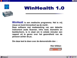 21:51 WinHealth 1.0 WinHealt  is een medische programma. Het is vrij nieuw en komt binnenkort op de markt . Deze software met medewerking van een detectie instrument zoals Scanner, infra rood, biometrie en beeldscherm, is in staat om in enkele minuten een rapport uit te geven over het gezondheid van de persoon achter de pc. Om deze test te doen over de demonstratie dan  : Hier klikken WinHealth 1.0 DEMO 