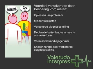 Voordeel verzekeraars door Besparing Zorgkosten: Oplossen taalprobleem Minder tolkkosten Verbeterde diagnosestelling Declaratie buitenlandse artsen is controleerbaar Verminderd medicijngebruik Sneller herstel door verbeterde diagnosestelling 