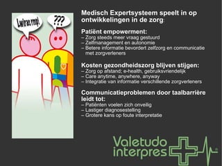 Medisch Expertsysteem speelt in op ontwikkelingen in de zorg : Patiënt empowerment: –  Zorg steeds meer vraag gestuurd –  Zelfmanagement en autonomie –  Betere informatie bevordert zelfzorg en communicatie    met zorgverleners Kosten gezondheidszorg blijven stijgen: –  Zorg op afstand; e-health, gebruiksvriendelijk –  Care anytime, anywhere, anyway –  Integratie van informatie verschillende zorgverleners Communicatieproblemen door taalbarrière leidt tot: –  Patiënten voelen zich onveilig –  Lastiger diagnosestelling –  Grotere kans op foute interpretatie 
