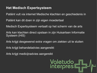 Het Medisch Expertsysteem Patiënt vult via internet Medische klachten en geschiedenis in Patiënt kan dit doen in zijn eigen moedertaal Medisch Expertsysteem vertaalt op het scherm van de arts Arts kan klachten direct opslaan in zijn Huisartsen Informatie Systeem (HIS) Arts krijgt desgewenst extra vragen om ziekten uit te sluiten Arts krijgt behandeladvies aangereikt Arts krijgt medicijnadvies aangereikt 