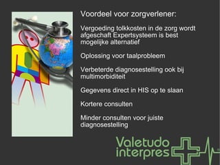 Voordeel voor zorgverlener: Vergoeding tolkkosten in de zorg wordt afgeschaft Expertsysteem is best mogelijke alternatief Oplossing voor taalprobleem Verbeterde diagnosestelling ook bij multimorbiditeit Gegevens direct in HIS op te slaan Kortere consulten Minder consulten voor juiste diagnosestelling 