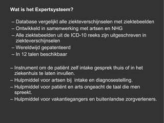 Wat is het Expertsysteem? –  Database vergelijkt alle ziekteverschijnselen met ziektebeelden –  Ontwikkeld in samenwerking met artsen en NHG –  Alle ziektebeelden uit de ICD-10 reeks zijn uitgeschreven in   ziekteverschijnselen  –  Wereldwijd gepatenteerd  –  In 12 talen beschikbaar –  Instrument  om de patiënt zelf intake gesprek thuis of in het   ziekenhuis te laten invullen. –  Hulpmiddel  voor artsen bij  intake en diagnosestelling. –  Hulpmiddel  voor patiënt en arts ongeacht de taal die men   spreekt. –  Hulpmiddel  voor vakantiegangers en buitenlandse zorgverleners. 