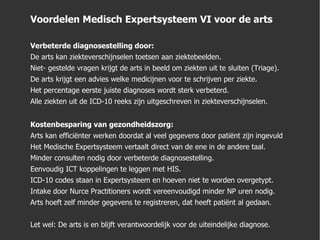 Voordelen Medisch Expertsysteem VI voor de arts Verbeterde diagnosestelling door: De arts kan ziekteverschijnselen toetsen aan ziektebeelden. Niet- gestelde vragen krijgt de arts in beeld om ziekten uit te sluiten (Triage). De arts krijgt een advies welke medicijnen voor te schrijven per ziekte. Het percentage eerste juiste diagnoses wordt sterk verbeterd. Alle ziekten uit de ICD-10 reeks zijn uitgeschreven in ziekteverschijnselen. Kostenbesparing van gezondheidszorg: Arts kan efficiënter werken doordat al veel gegevens door patiënt zijn ingevuld Het Medische Expertsysteem vertaalt direct van de ene in de andere taal.  Minder consulten nodig door verbeterde diagnosestelling. Eenvoudig ICT koppelingen te leggen met HIS. ICD-10 codes staan in Expertsysteem en hoeven niet te worden overgetypt. Intake door Nurce Practitioners wordt vereenvoudigd minder NP uren nodig. Arts hoeft zelf minder gegevens te registreren, dat heeft patiënt al gedaan. Let wel: De arts is en blijft verantwoordelijk voor de uiteindelijke diagnose. 