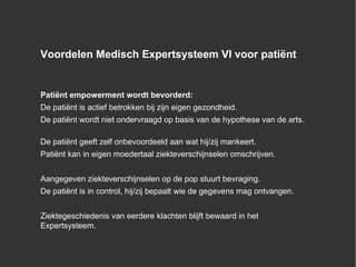 Voordelen Medisch Expertsysteem VI voor patiënt Patiënt empowerment wordt bevorderd: De patiënt is actief betrokken bij zijn eigen gezondheid. De patiënt wordt niet ondervraagd op basis van de hypothese van de arts. De patiënt geeft zelf onbevoordeeld aan wat hij/zij mankeert. Patiënt kan in eigen moedertaal ziekteverschijnselen omschrijven. Aangegeven ziekteverschijnselen op de pop stuurt bevraging. De patiënt is in control, hij/zij bepaalt wie de gegevens mag ontvangen. Ziektegeschiedenis van eerdere klachten blijft bewaard in het Expertsysteem. 