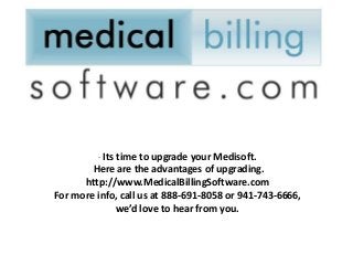 · Its time to upgrade your Medisoft.
        Here are the advantages of upgrading.
      http://www.MedicalBillingSoftware.com
For more info, call us at 888-691-8058 or 941-743-6666,
              we’d love to hear from you.
 