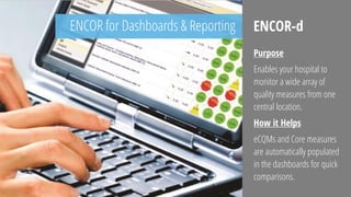 ENCOR for Dashboards & Reporting ENCOR-d
Purpose
Enables your hospital to
monitor a wide array of
quality measures from one
central location.
How it Helps
eCQMs and Core measures
are automatically populated
in the dashboards for quick
comparisons.
 
