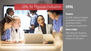 OPAL for Physician Evaluation
Purpose
The OPAL software is designed
for hospitals to evaluate the
performance of their
physicians on a regular basis.
How it Helps
OPAL allows your hospital to
compare all of your hospital’s
physicians to their peers.
OPAL
 