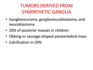 TUMORS DERIVED FROM
SYMPATHETIC GANGLIA
• Ganglioneuroma, ganglioneuroblastoma, and
neuroblastoma
• 20% of posterior masses in children
• Oblong or sausage-shaped paravertebral mass
• Calcification in 20%
 
