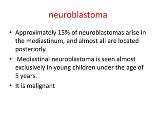 neuroblastoma
• Approximately 15% of neuroblastomas arise in
the mediastinum, and almost all are located
posteriorly.
• Mediastinal neuroblastoma is seen almost
exclusively in young children under the age of
5 years.
• It is malignant
 