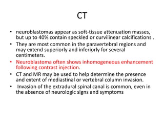 CT
• neuroblastomas appear as soft-tissue attenuation masses,
but up to 40% contain speckled or curvilinear calcifications .
• They are most common in the paravertebral regions and
may extend superiorly and inferiorly for several
centimeters.
• Neuroblastoma often shows inhomogeneous enhancement
following contrast injection.
• CT and MR may be used to help determine the presence
and extent of mediastinal or vertebral column invasion.
• Invasion of the extradural spinal canal is common, even in
the absence of neurologic signs and symptoms
 