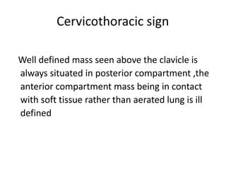 Cervicothoracic sign
Well defined mass seen above the clavicle is
always situated in posterior compartment ,the
anterior compartment mass being in contact
with soft tissue rather than aerated lung is ill
defined
 