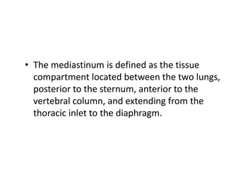 • The mediastinum is defined as the tissue
compartment located between the two lungs,
posterior to the sternum, anterior to the
vertebral column, and extending from the
thoracic inlet to the diaphragm.
 