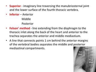 • Superior - imaginary line traversing the manubriosternal joint
and the lower surface of the fourth thoracic vertebra.
• Inferior – Anterior
Middle
Posterior
• Felson’ method - line extending from the diaphragm to the
thoracic inlet along the back of the heart and anterior to the
trachea separates the anterior and middle mediastium.
• A line that connects points 1 cm behind the anterior margins
of the vertebral bodies separates the middle and posterior
mediastinal compartments.
 