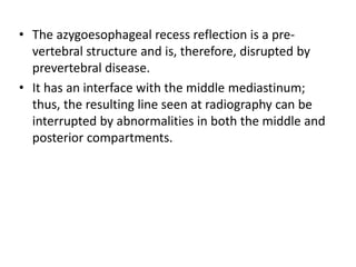 • The azygoesophageal recess reflection is a pre-
vertebral structure and is, therefore, disrupted by
prevertebral disease.
• It has an interface with the middle mediastinum;
thus, the resulting line seen at radiography can be
interrupted by abnormalities in both the middle and
posterior compartments.
 