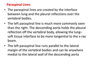 Paraspinal Lines
• The paraspinal lines are created by the interface
between lung and the pleural reflections over the
vertebral bodies.
• The left paraspinal line is much more commonly seen
than the right. The descending aorta holds the pleural
reflection off the vertebral body, allowing the lung–
soft tissue interface to be more tangential to the x-ray
beam.
• The left paraspinal line runs parallel to the lateral
margin of the vertebral bodies and can lie anywhere
medial to the lateral wall of the descending aorta
 