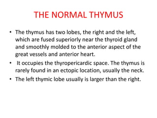 THE NORMAL THYMUS
• The thymus has two lobes, the right and the left,
which are fused superiorly near the thyroid gland
and smoothly molded to the anterior aspect of the
great vessels and anterior heart.
• It occupies the thyropericardic space. The thymus is
rarely found in an ectopic location, usually the neck.
• The left thymic lobe usually is larger than the right.
 