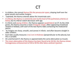CT
• In children, the normal thymus fills the prevascular space, draping itself over the
great vessels and cardiac margins .
• Cephalad, the thymus extends above the innominate vein .
• In infancy, the thymus is commonly seen to the level of the pulmonary arteries or
below, but its inferior extent decreases with age.
• In infants and young children, the thymus appears quadrilateral on CT. As the child
grows, the thymus assumes a more triangular shape, often appearing arrowhead
shaped or bilobed, with each of the two thymic lobes contacting the mediastinal
pleura.
• Its margins are sharp, smooth, and convex in infants and often become straight in
older children.
• Each lobe usually measures 1 to 2 cm in thickness (perpendicular to the pleura), but
this is variable.
• On unenhanced CT, the thymus is approximately the same attenuation as muscle.
• The mean attenuation of the thymus has been found to be 36 HU; the thymus shows
homogeneous enhancement of 20 to 30 HU after bolus contrast injection.
 