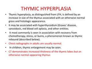 THYMIC HYPERPLASIA
• Thymic hyperplasia, as distinguished from LFH, is defined by an
increase in size of the thymus associated with an otherwise normal
gross and histologic appearance.
• It may be associated with hyperthyroidism (Graves' disease,
sarcoidosis, red blood cell aplasia, and other entities.
• It most commonly is seen in association with recovery from
chemotherapy, stress, or burns, a phenomenon known as thymic
rebound (described below).
• Chest radiographs in adults are usually normal.
• In children, thymic enlargement may be seen.
• CT demonstrates increased thickness of the thymic lobes but an
otherwise normal-appearing thymus
 
