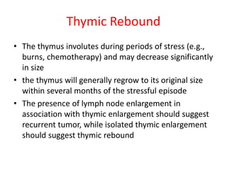 Thymic Rebound
• The thymus involutes during periods of stress (e.g.,
burns, chemotherapy) and may decrease significantly
in size
• the thymus will generally regrow to its original size
within several months of the stressful episode
• The presence of lymph node enlargement in
association with thymic enlargement should suggest
recurrent tumor, while isolated thymic enlargement
should suggest thymic rebound
 