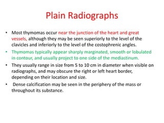 Plain Radiographs
• Most thymomas occur near the junction of the heart and great
vessels, although they may be seen superiorly to the level of the
clavicles and inferiorly to the level of the costophrenic angles.
• Thymomas typically appear sharply marginated, smooth or lobulated
in contour, and usually project to one side of the mediastinum.
• They usually range in size from 5 to 10 cm in diameter when visible on
radiographs, and may obscure the right or left heart border,
depending on their location and size.
• Dense calcification may be seen in the periphery of the mass or
throughout its substance.
 