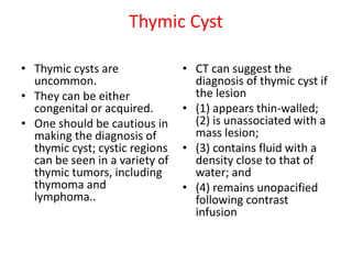 Thymic Cyst
• Thymic cysts are
uncommon.
• They can be either
congenital or acquired.
• One should be cautious in
making the diagnosis of
thymic cyst; cystic regions
can be seen in a variety of
thymic tumors, including
thymoma and
lymphoma..
• CT can suggest the
diagnosis of thymic cyst if
the lesion
• (1) appears thin-walled;
(2) is unassociated with a
mass lesion;
• (3) contains fluid with a
density close to that of
water; and
• (4) remains unopacified
following contrast
infusion
 