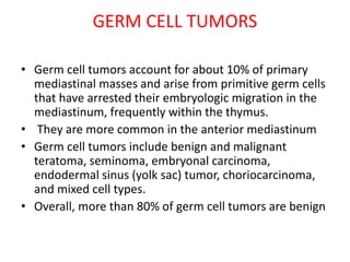 GERM CELL TUMORS
• Germ cell tumors account for about 10% of primary
mediastinal masses and arise from primitive germ cells
that have arrested their embryologic migration in the
mediastinum, frequently within the thymus.
• They are more common in the anterior mediastinum
• Germ cell tumors include benign and malignant
teratoma, seminoma, embryonal carcinoma,
endodermal sinus (yolk sac) tumor, choriocarcinoma,
and mixed cell types.
• Overall, more than 80% of germ cell tumors are benign
 