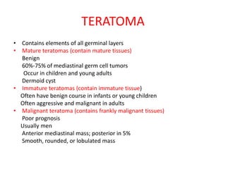 TERATOMA
• Contains elements of all germinal layers
• Mature teratomas (contain mature tissues)
Benign
60%-75% of mediastinal germ cell tumors
Occur in children and young adults
Dermoid cyst
• Immature teratomas (contain immature tissue)
Often have benign course in infants or young children
Often aggressive and malignant in adults
• Malignant teratoma (contains frankly malignant tissues)
Poor prognosis
Usually men
Anterior mediastinal mass; posterior in 5%
Smooth, rounded, or lobulated mass
 