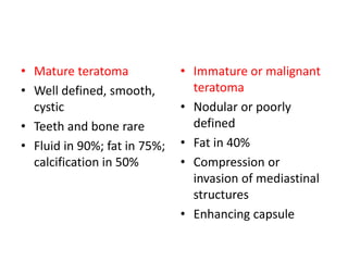 • Mature teratoma
• Well defined, smooth,
cystic
• Teeth and bone rare
• Fluid in 90%; fat in 75%;
calcification in 50%
• Immature or malignant
teratoma
• Nodular or poorly
defined
• Fat in 40%
• Compression or
invasion of mediastinal
structures
• Enhancing capsule
 