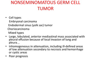 NONSEMINOMATOUS GERM CELL
TUMOR
• Cell types
Embryonal carcinoma
Endodermal sinus (yolk sac) tumor
Choriocarcinoma
Mixed types
• Large, lobulated, anterior mediastinal mass associated with
pleural effusion because of local invasion of lung and
pleura. ,
• Inhomogeneous in attenuation, including ill-defined areas
of low attenuation secondary to necrosis and hemorrhage
or cystic areas
• Poor prognosis
 