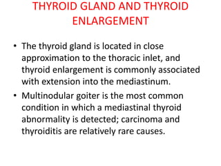 THYROID GLAND AND THYROID
ENLARGEMENT
• The thyroid gland is located in close
approximation to the thoracic inlet, and
thyroid enlargement is commonly associated
with extension into the mediastinum.
• Multinodular goiter is the most common
condition in which a mediastinal thyroid
abnormality is detected; carcinoma and
thyroiditis are relatively rare causes.
 