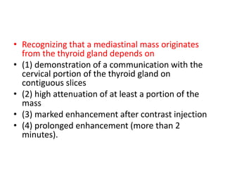 • Recognizing that a mediastinal mass originates
from the thyroid gland depends on
• (1) demonstration of a communication with the
cervical portion of the thyroid gland on
contiguous slices
• (2) high attenuation of at least a portion of the
mass
• (3) marked enhancement after contrast injection
• (4) prolonged enhancement (more than 2
minutes).
 