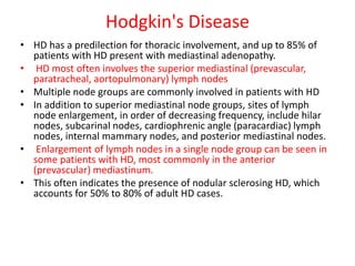 Hodgkin's Disease
• HD has a predilection for thoracic involvement, and up to 85% of
patients with HD present with mediastinal adenopathy.
• HD most often involves the superior mediastinal (prevascular,
paratracheal, aortopulmonary) lymph nodes
• Multiple node groups are commonly involved in patients with HD
• In addition to superior mediastinal node groups, sites of lymph
node enlargement, in order of decreasing frequency, include hilar
nodes, subcarinal nodes, cardiophrenic angle (paracardiac) lymph
nodes, internal mammary nodes, and posterior mediastinal nodes.
• Enlargement of lymph nodes in a single node group can be seen in
some patients with HD, most commonly in the anterior
(prevascular) mediastinum.
• This often indicates the presence of nodular sclerosing HD, which
accounts for 50% to 80% of adult HD cases.
 