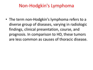 Non-Hodgkin's Lymphoma
• The term non-Hodgkin's lymphoma refers to a
diverse group of diseases, varying in radiologic
findings, clinical presentation, course, and
prognosis. In comparison to HD, these tumors
are less common as causes of thoracic disease.
 