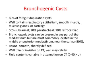 Bronchogenic Cysts
• 60% of foregut duplication cysts
• Wall contains respiratory epithelium, smooth muscle,
mucous glands, or cartilage
• 50% subcarinal; 20% paratracheal; 10% retrocardiac
• Bronchogenic cysts can be present in any part of the
mediastinum but are most commonly located in the
middle or posterior mediastinum, near the carina (50%),
• Round, smooth, sharply defined
• Wall thin or invisible on CT; wall may calcify
• Fluid contents variable in attenuation on CT (0-40 HU)
 