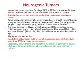 Neurogenic Tumors
• Neurogenic tumors account for about 10% to 20% of primary mediastinal
masses in adults and 30% to 35% of mediastinal tumors in children.
• Seventy-five percent of posterior mediastinal masses are neurogenic
tumors.
• Tumors may arise from peripheral nerves and nerve sheath (neurofibroma,
schwannoma, malignant peripheral nerve-sheath tumors) or sympathetic
ganglia (ganglioneuroma, ganglioneuroblastoma, neuroblastoma).
• The most common cell types are schwannoma (35%), ganglioneuroma
(25%), neuroblastoma (15% to 20%), ganglioneuroblastomas (7% to 15%),
and neurofibroma (5% to 10%), but the incidence varies with the patient's
age.
• Eighty percent are benign.
• Nearly 85% of tumors in children are of ganglionic origin, while in adults
more than 75% are nerve sheath tumors.
• Specifically, schwannoma and neurofibroma are more common in adults,
while ganglioneuroblastoma and neuroblastoma are more common in
children
 