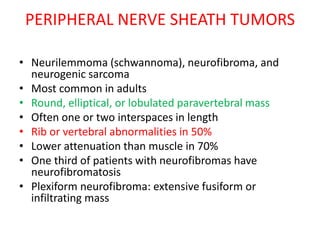 PERIPHERAL NERVE SHEATH TUMORS
• Neurilemmoma (schwannoma), neurofibroma, and
neurogenic sarcoma
• Most common in adults
• Round, elliptical, or lobulated paravertebral mass
• Often one or two interspaces in length
• Rib or vertebral abnormalities in 50%
• Lower attenuation than muscle in 70%
• One third of patients with neurofibromas have
neurofibromatosis
• Plexiform neurofibroma: extensive fusiform or
infiltrating mass
 