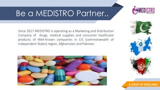 A LEGACY OF EXCELLENCE
Be a MEDISTRO Partner..
Since 2017 MEDISTRO is operating as a Marketing and Distribution
Company of drugs, medical supplies and consumer healthcare
products of Well-Known companies in CIS (commonwealth of
Independent States) region, Afghanistan and Pakistan.
 