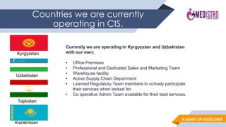 A LEGACY OF EXCELLENCE
Countries we are currently
operating in CIS.
Kyrgyzstan
Uzbekistan
Currently we are operating in Kyrgyzstan and Uzbekistan
with our own;
• Office Premises
• Professional and Dedicated Sales and Marketing Team
• Warehouse facility
• Active Supply Chain Department
• Learned Regulatory Team members to actively participate
their services when looked for.
• Co operative Admin Team available for their best services.
Tajikistan
Kazakhstan
 