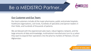 A LEGACY OF EXCELLENCE
Be a MEDISTRO Partner..
Our Customer and Our Team:
Our local customers include all the major pharmacies, public and private hospitals,
healthcare organizations, sick funds, hundreds of specialists and opinion leaders in
their fields, and hundreds of thousands of patients.
We are blessed with the experienced sales team, robust logistics network, and the
large amounts of data and knowledge, multinational manufacturers turn to us when
they want to expand their operations into the pharma markets of Pakistan, CIS and
Afghanistan.
 