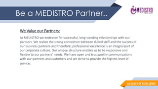 A LEGACY OF EXCELLENCE
Be a MEDISTRO Partner..
We Value our Partners:
At MEDISTRO we endeavor for successful, long-standing relationships with our
partners. We realize the strong connection between skilled staff and the success of
our business partners and therefore, professional excellence is an integral part of
our corporate culture. Our unique structure enables us to be responsive and
flexible to our partners’ needs. We have open and trustworthy communications
with our partners and customers and we strive to provide the highest level of
service.
 