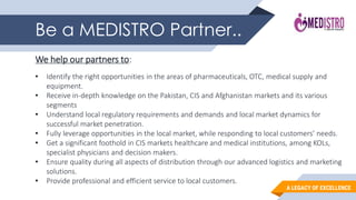 A LEGACY OF EXCELLENCE
Be a MEDISTRO Partner..
We help our partners to:
• Identify the right opportunities in the areas of pharmaceuticals, OTC, medical supply and
equipment.
• Receive in-depth knowledge on the Pakistan, CIS and Afghanistan markets and its various
segments
• Understand local regulatory requirements and demands and local market dynamics for
successful market penetration.
• Fully leverage opportunities in the local market, while responding to local customers’ needs.
• Get a significant foothold in CIS markets healthcare and medical institutions, among KOLs,
specialist physicians and decision makers.
• Ensure quality during all aspects of distribution through our advanced logistics and marketing
solutions.
• Provide professional and efficient service to local customers.
 