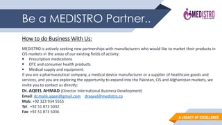 A LEGACY OF EXCELLENCE
Be a MEDISTRO Partner..
How to do Business With Us:
MEDISTRO is actively seeking new partnerships with manufacturers who would like to market their products in
CIS markets in the areas of our existing fields of activity:
 Prescription medications
 OTC and consumer health products
 Medical supply and equipment.
If you are a pharmaceutical company, a medical device manufacturer or a supplier of healthcare goods and
services, and you are exploring the opportunity to expand into the Pakistan, CIS and Afghanistan markets, we
invite you to contact us directly:
Dr. AQEEL AHMAD (Director International Business Development)
Email: dr.malik.aqeel@gmail.com draqeel@medistro.co
Mob: +92 323 934 5555
Tel: +92 51 873 5032
Fax: +92 51 873 5036
 