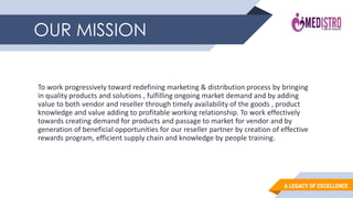 A LEGACY OF EXCELLENCE
To work progressively toward redefining marketing & distribution process by bringing
in quality products and solutions , fulfilling ongoing market demand and by adding
value to both vendor and reseller through timely availability of the goods , product
knowledge and value adding to profitable working relationship. To work effectively
towards creating demand for products and passage to market for vendor and by
generation of beneficial opportunities for our reseller partner by creation of effective
rewards program, efficient supply chain and knowledge by people training.
OUR MISSION
 