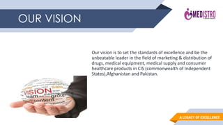 A LEGACY OF EXCELLENCE
OUR VISION
Our vision is to set the standards of excellence and be the
unbeatable leader in the field of marketing & distribution of
drugs, medical equipment, medical supply and consumer
healthcare products in CIS (commonwealth of Independent
States),Afghanistan and Pakistan.
 