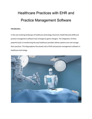 Healthcare Practices with EHR and
Practice Management Software
Introduction:
In the ever-evolving landscape of healthcare technology, Electronic Health Records (EHR) and
practice management software have emerged as game-changers. The integration of these
powerful tools is transforming the way healthcare providers deliver patient care and manage
their practices. This blog explores the pivotal role of EHR and practice management software in
healthcare technology.
 