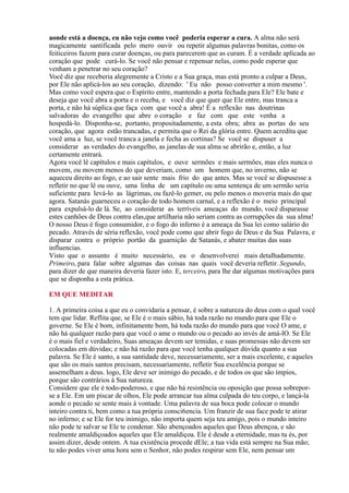 aonde está a doença, eu não vejo como você poderia esperar a cura. A alma não será
magicamente santificada pelo mero ouvir ou repetir algumas palavras bonitas, como os
feiticeiros fazem para curar doenças, ou para parecerem que as curam. É a verdade aplicada ao
coração que pode curá-lo. Se você não pensar e repensar nelas, como pode esperar que
venham a penetrar no seu coração?
Você diz que receberia alegremente a Cristo e a Sua graça, mas está pronto a culpar a Deus,
por Ele não aplicá-los ao seu coração, dizendo: ' Eu não posso converter a mim mesmo '.
Mas como você espera que o Espírito entre, mantendo a porta fechada para Ele? Ele bate e
deseja que você abra a porta e o receba, e você diz que quer que Ele entre, mas tranca a
porta, e não há súplica que faça com que você a abra! É a reflexão nas doutrinas
salvadoras do evangelho que abre o coração e faz com que este venha a
hospedá-lo. Disponha-se, portanto, propositadamente, a esta obra; abra as portas do seu
coração, que agora estão trancadas, e permita que o Rei da glória entre. Quem acredita que
você ama a luz, se você tranca a janela e fecha as cortinas? Se você se dispuser a
considerar as verdades do evangelho, as janelas de sua alma se abrirão e, então, a luz
certamente entrará.
Agora você lê capítulos e mais capítulos, e ouve sermões e mais sermões, mas eles nunca o
movem, ou movem menos do que deveriam, como um homem que, no inverno, não se
aqueceu direito ao fogo, e ao sair sente mais frio do que antes. Mas se você se dispusesse a
refletir no que lê ou ouve, uma linha de um capítulo ou uma sentença de um sermão seria
suficiente para levá-lo as lágrimas, ou fazê-lo gemer, ou pelo menos o moveria mais do que
agora. Satanás guarneceu o coração de todo homem carnal, e a reflexão é o meio principal
para expulsá-lo de lá. Se, ao considerar as terríveis ameaças do mundo, você disparasse
estes canhões de Deus contra elas,que artilharia não seriam contra as corrupções da sua alma!
O nosso Deus é fogo consumidor, e o fogo do inferno é a ameaça da Sua lei como salário do
pecado. Através de séria reflexão, você pode como que abrir fogo de Deus e da Sua Palavra, e
disparar contra o próprio portão da guarnição de Satanás, e abater muitas das suas
influencias.
Visto que o assunto é muito necessário, eu o desenvolverei mais detalhadamente.
Primeiro, para falar sobre algumas das coisas nas quais você deveria refletir. Segundo,
para dizer de que maneira deveria fazer isto. E, terceiro, para lhe dar algumas motivações para
que se disponha a esta prática.
1. A primeira coisa a que eu o convidaria a pensar, é sobre a natureza do deus com o qual você
tem que lidar. Reflita que, se Ele é o mais sábio, há toda razão no mundo para que Ele o
governe. Se Ele é bom, infinitamente bom, há toda razão do mundo para que você O ame, e
não há qualquer razão para que você o ame o mundo ou o pecado ao invés de amá-lO. Se Ele
é o mais fiel e verdadeiro, Suas ameaças devem ser temidas, e suas promessas não devem ser
colocadas em dúvidas; e não há razão para que você tenha qualquer dúvida quanto a sua
palavra. Se Ele é santo, a sua santidade deve, necessariamente, ser a mais excelente, e aqueles
que são os mais santos precisam, necessariamente, refletir Sua excelência porque se
assemelham a deus. logo, Ele deve ser inimigo do pecado, e de todos os que são ímpios,
porque são contrários à Sua natureza.
Considere que ele é todo-poderoso, e que não há resistência ou oposição que possa sobrepor-
se a Ele. Em um piscar de olhos, Ele pode arrancar tua alma culpada do teu corpo, e lançá-la
aonde o pecado se sente mais à vontade. Uma palavra de sua boca pode colocar o mundo
inteiro contra ti, bem como a tua própria consci6encia. Um franzir de sua face pode te atirar
no inferno; e se Ele for teu inimigo, não importa quem seja teu amigo, pois o mundo inteiro
não pode te salvar se Ele te condenar. São abençoados aqueles que Deus abençoa, e são
realmente amaldiçoados aqueles que Ele amaldiçoa. Ele é desde a eternidade, mas tu és, por
assim dizer, desde ontem. A tua existência procede dEle; a tua vida está sempre na Sua mão;
tu não podes viver uma hora sem o Senhor, não podes respirar sem Ele, nem pensar um
EM QUE MEDITAR
 