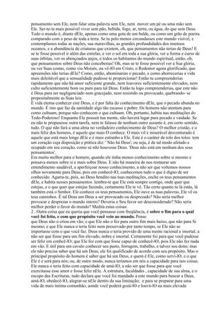 pensamento sem Ele, nem falar uma palavra sem Ele, nem mover um pé ou uma mão sem
Ele. Ser-te-ia mais possível viver sem pão, bebida, fogo, ar, terra, ou água, do que sem Deus.
Todo o mundo é, diante dEle, apenas como uma gota de um balde, ou como um grão de poeira
comparado com o peso de toda a terra. Se tu pelo menos circundasses este mundo visível, e
contemplasses todas as nações, sua maravilhas, as grandes profundidades dos imensos
oceanos, e a abundância de criaturas que existem, oh, que pensamentos não terias de Deus! E
se te fosse possível ir além das estrelas, e ver o sol em toda a sua glória, ver a forma e curso de
suas órbitas, ver os abençoados anjos, e todos os habitantes do mundo espiritual, então, oh,
que pensamentos sobre Deus não conceberias! Oh, mas se te fosse possível ver a Sua glória,
ou ver Suas costas, como viu Moisés, ou vê-lO em Cristo, o Redentor agora glorificado, que
apreensões não terias dEle? Como, então, abominarias o pecado, e como aborrecerias a vida
mais deleitável que a sensualidade pudesse te proporcionar! Então tu compreenderias
rapidamente que não há amor suficiente grande, nem louvores suficientemente elevados, nem
culto suficientemente bom ou puro para tal Deus. Então tu logo compreenderias, que este não
é Deus para ser negligenciado nem gracejado, nem resistido ou provocado, quebrando- se
propositalmente as Suas leis.
É vida eterna conhecer este Deus, e é por falta do conhecimento dEle, que o pecado abunda no
mundo. É isto que faz da santidade algo tão escasso e pobre. Os homens não atentam para
como cultuam, porque não conhecem o que cultuam. Oh, portanto, habita nas meditações do
Todo-Poderoso! Enquanto Ele possuir tua mente, não haverá lugar para pecado e vaidade. Se
eu não te propusesse outra tarefa, nem te falasse de nenhum outro assunto é, em certo sentido,
tudo. O que não fará a uma alma no verdadeiro conhecimento de Deus? O melhor cristão, e o
mais feliz dos homens, é aquele que mais O conhece. O mais vil e miserável desventurado é
aquele que está mais longe dEle e é mais estranho a Ele. Este é o caráter de tolo dos tolos: tem
um coração cuja disposição e prática diz: ' Não há Deus'; ou seja, é de tal modo afetado e
ocupado em seu coração, como se não houvesse Deus. 'Deus não está em nenhum dos seus
pensamentos'.
Era muito melhor para o homem, quando ele tinha menos conhecimento sobre si mesmo e
pensava menos sobre si e mais sobre Deus. E não há maneira de nos restaurar um
entendimento saudável, e aperfeiçoar nosso conhecimento, a não ser que voltemos nossos
olhos novamente para Deus; pois em conhecê-lO, conhecemos tudo o que é digno de ser
conhecido. Agarra-te, pois, ao Deus bendito nas tuas meditações, enche os teus pensamentos
dEle, e habita nesses pensamentos. lembra-te que Ele está sempre contigo, onde quer que
estejas, e o que quer que estejas fazendo, certamente Ele te vê. Tão certo quanto tu lá estás, lá
também está o Senhor. Ele conhece os teus pensamentos, Ele ouve as tuas palavras, Ele vê os
teus caminhos. É tal Deus um Deus a ser provocado ou desprezado? Não seria melhor
provocar e desprezar o mundo inteiro? Deveria o Seu favor ser desconsiderado? Não seria
melhor perder o favor do mundo? Medita estas coisas.
2 . Outra coisa que eu queria que você pensasse com freqüência, é sobre o fim para o qual
você foi feito, e com que propósito você veio ao mundo. Pense
que Deus não o criou em vão; e que Ele não o fez para outro fim mais baixo, que não para Si
mesmo; e que Ele nunca o teria feito nem preservado por tanto tempo, se Ele não se
importasse com o que você faz. Deus nunca o teria provido de uma mente racional e imortal; a
não ser que fosse para um fim elevado, nobre e imortal. Certamente foi para que você pudesse
ser feliz em conhcê-lO; que Ele fez com que fosse capaz de conhecê-lO; pois Ele não fez nada
em vão. E útil para um cavalo conhecer seu pasto, forragem, trabalho, e talvez seu dono; mas
ele não precisa saber que há um Deus; ele foi qualificado de acordo com seu propósito. Mas o
principal propósito do homem é saber que há um Deus, e quem é Ele, como serví-lO, e o que
Ele é e será para nós; ou, de outro modo, nunca teríamos em nós a capacidade para tais coisas.
Ele nunca o teria feito com capacidade de amá-lO, a não ser que fosse para que você
exercitasse esse amor e fosse feliz nEle. A estrutura, faculdades , capacidade de sua alma, e o
escopo das Escrituras, tudo declara que você foi mandado a este mundo para buscar a Deus,
amá-lO, obedecê-lO, alegrar-se nEle dentro da sua limitação; e para se preparar para uma
vida de mais íntima comunhão, aonde você poderá gozá-lO e louvá-lO na mais elevada
 